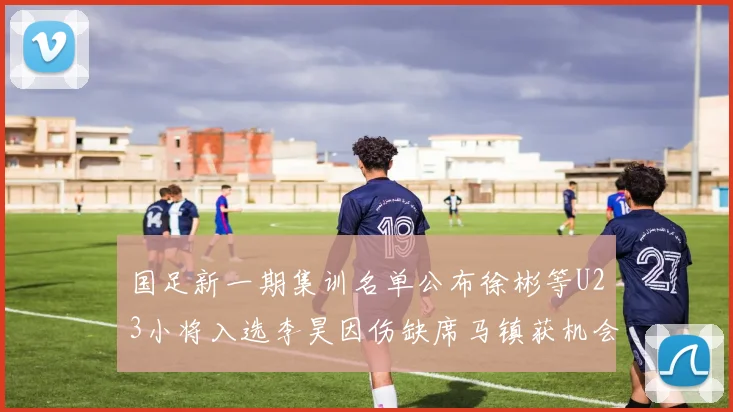 国足新一期集训名单公布徐彬等U23小将入选李昊因伤缺席马镇获机会