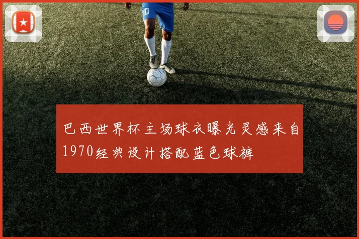 巴西世界杯主场球衣曝光灵感来自1970经典设计搭配蓝色球裤