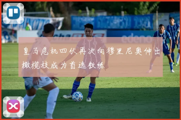 皇马危机四伏再次向穆里尼奥伸出橄榄枝成为首选教练