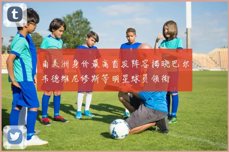 南美洲身价最高首发阵容揭晓巴尔韦德维尼修斯等明星球员领衔