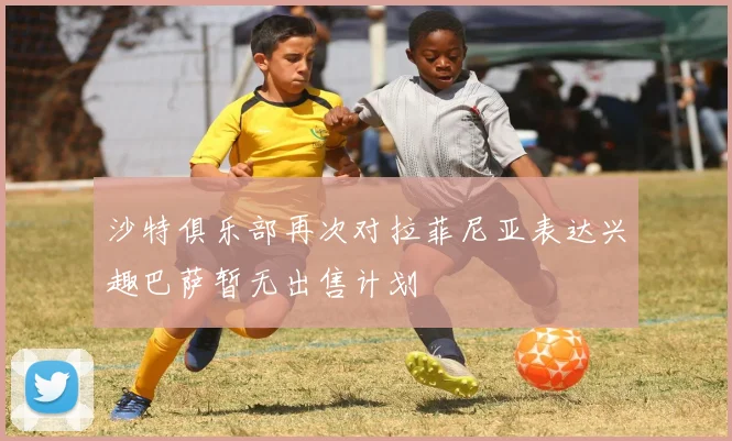 沙特俱乐部再次对拉菲尼亚表达兴趣巴萨暂无出售计划