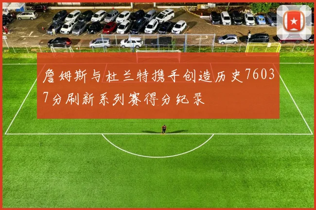 詹姆斯与杜兰特携手创造历史76037分刷新系列赛得分纪录