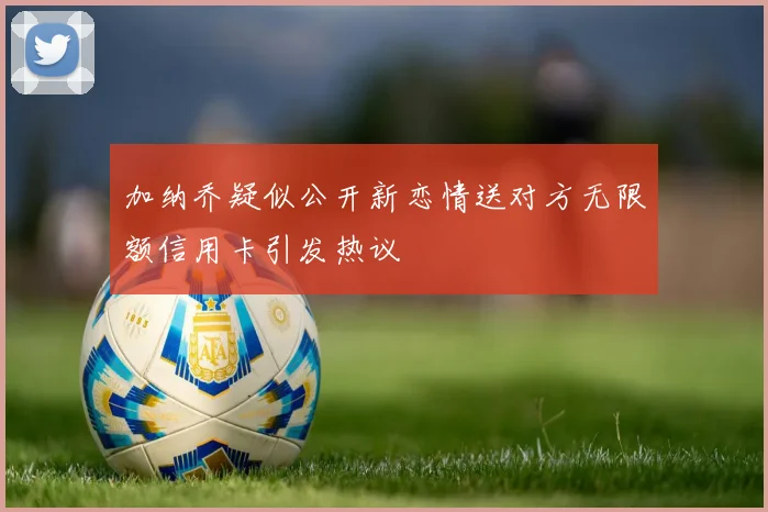 加纳乔疑似公开新恋情送对方无限额信用卡引发热议