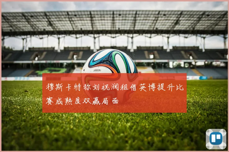 穆斯卡特称刘祝润租借英博提升比赛成熟度双赢局面