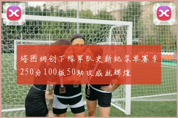 塔图姆创下绿军队史新纪录单赛季250分100板50助攻成就辉煌