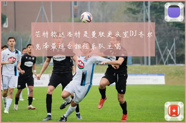 芒特称达洛特是曼联更衣室DJ齐尔克泽最适合担任乐队主唱