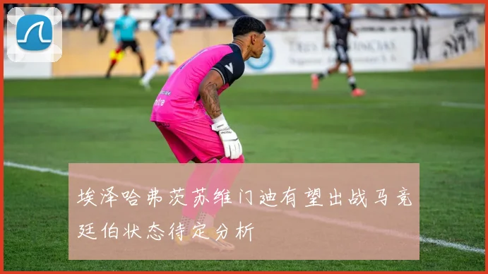 埃泽哈弗茨苏维门迪有望出战马竞廷伯状态待定分析