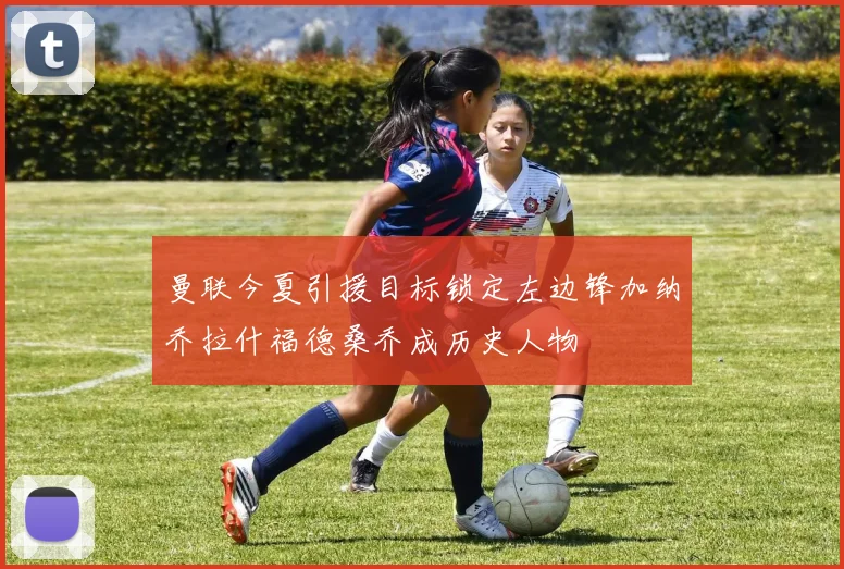 曼联今夏引援目标锁定左边锋加纳乔拉什福德桑乔成历史人物