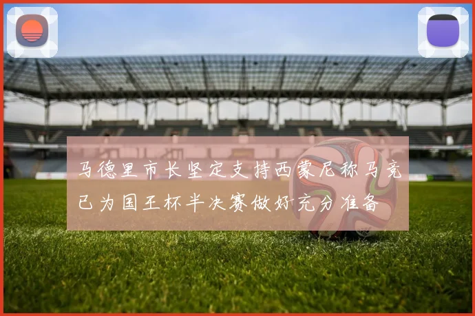 马德里市长坚定支持西蒙尼称马竞已为国王杯半决赛做好充分准备