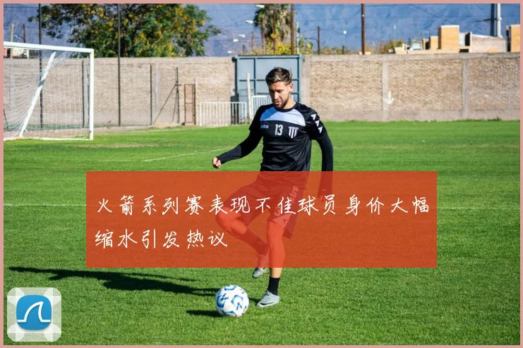 火箭系列赛表现不佳球员身价大幅缩水引发热议