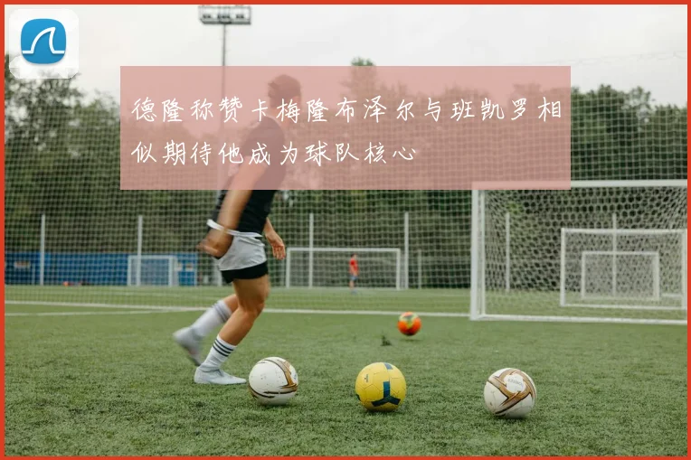 德隆称赞卡梅隆布泽尔与班凯罗相似期待他成为球队核心