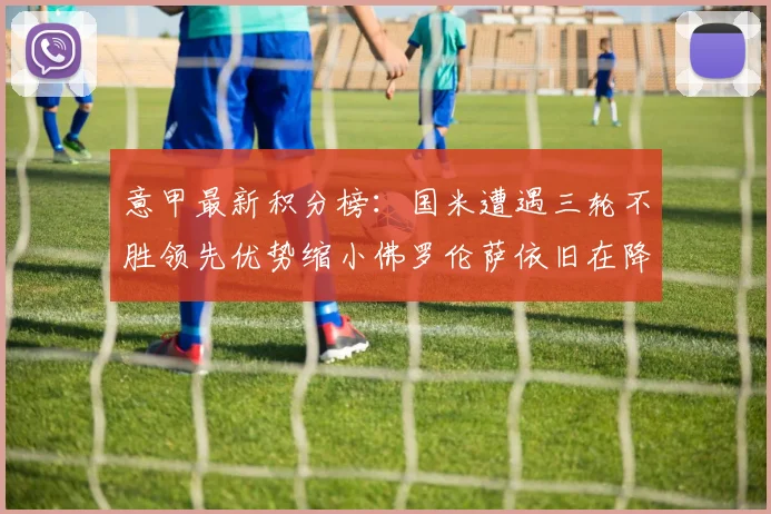 意甲最新积分榜：国米遭遇三轮不胜领先优势缩小佛罗伦萨依旧在降级区边缘挣扎